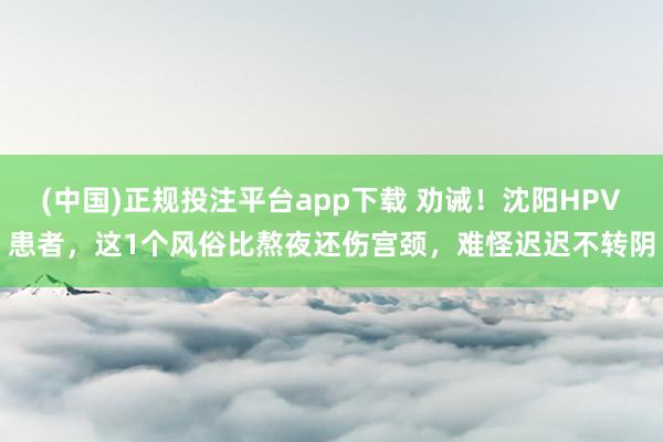 (中国)正规投注平台app下载 劝诫!沈阳HPV患者,这1个风俗比熬夜还伤宫颈,难怪迟迟不转阴