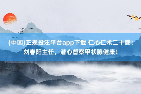 (中国)正规投注平台app下载 仁心仁术二十载：刘春阳主任，潜心督察甲状腺健康！