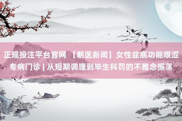 正规投注平台官网 【朝医新闻】女性盆底功能艰涩专病门诊 | 从短期调理到毕生科罚的不雅念振荡