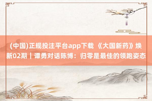 (中国)正规投注平台app下载 《大国新药》焕新02期|谭勇对话陈博:归零是最佳的领跑姿态