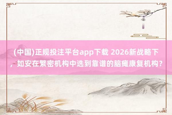 (中国)正规投注平台app下载 2026新战略下,如安在繁密机构中选到靠谱的脑瘫康复机构?