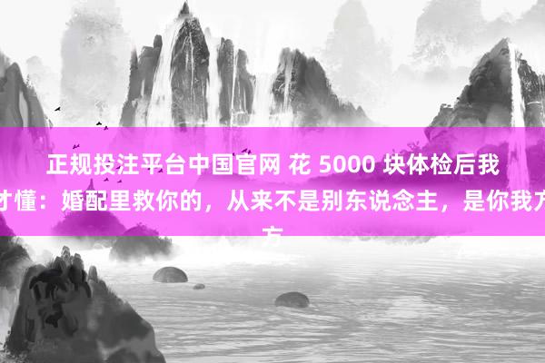 正规投注平台中国官网 花 5000 块体检后我才懂:婚配里救你的,从来不是别东说念主,是你我方