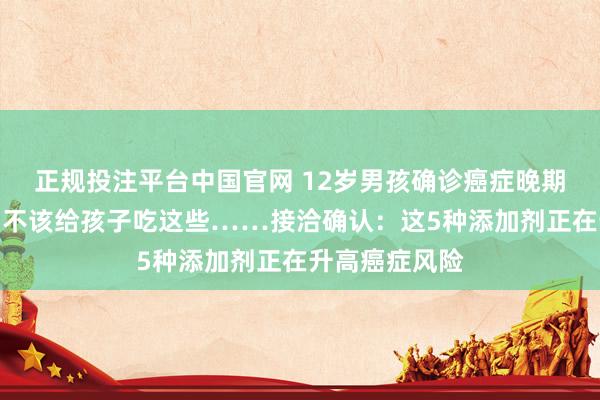 正规投注平台中国官网 12岁男孩确诊癌症晚期,家长悔惨:不该给孩子吃这些……接洽确认:这5种添加剂正在升高癌症风险