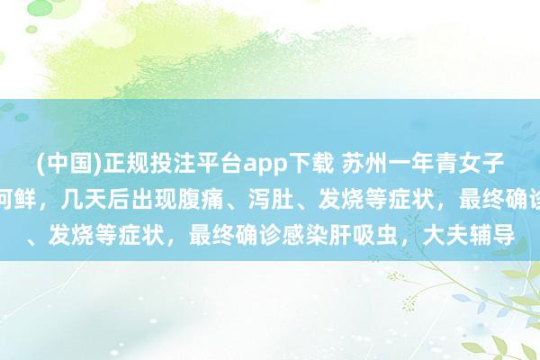 (中国)正规投注平台app下载 苏州一年青女子食用未澈底煮熟的生腌河鲜,几天后出现腹痛、泻肚、发烧等症状,最终确诊感染肝吸虫,大夫辅导