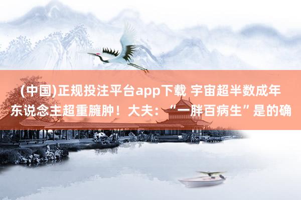 (中国)正规投注平台app下载 宇宙超半数成年东说念主超重臃肿!大夫:“一胖百病生”是的确