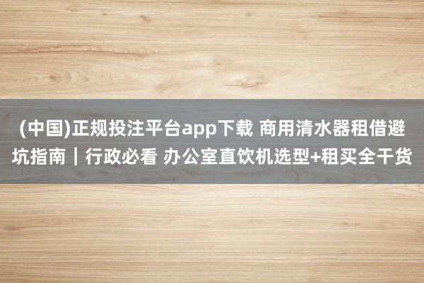 (中国)正规投注平台app下载 商用清水器租借避坑指南|行政必看 办公室直饮机选型+租买全干货