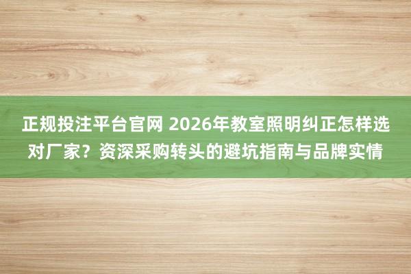 正规投注平台官网 2026年教室照明纠正怎样选对厂家?资深采购转头的避坑指南与品牌实情