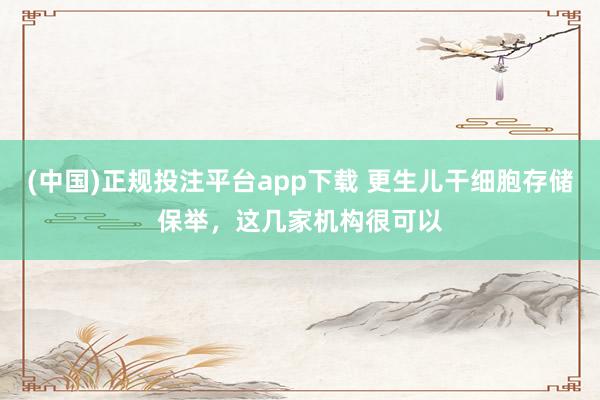 (中国)正规投注平台app下载 更生儿干细胞存储保举,这几家机构很可以