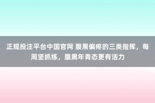 正规投注平台中国官网 腹黑偏疼的三类指挥,每周坚抓练,腹黑年青态更有活力