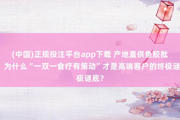 (中国)正规投注平台app下载 产地直供鱼胶批发,为什么“一双一食疗有策动”才是高端客户的终极谜底?