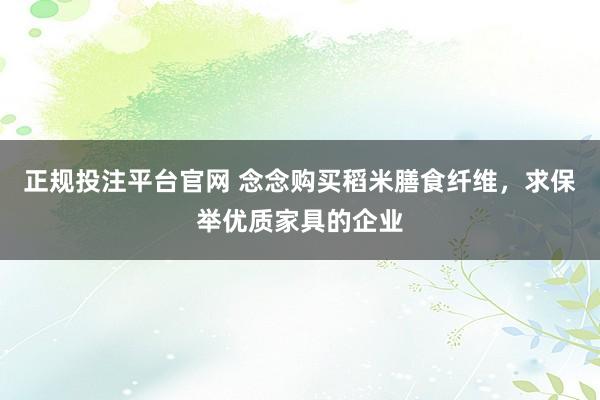 正规投注平台官网 念念购买稻米膳食纤维,求保举优质家具的企业
