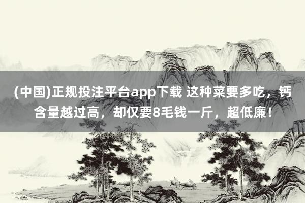 (中国)正规投注平台app下载 这种菜要多吃,钙含量越过高,却仅要8毛钱一斤,超低廉!