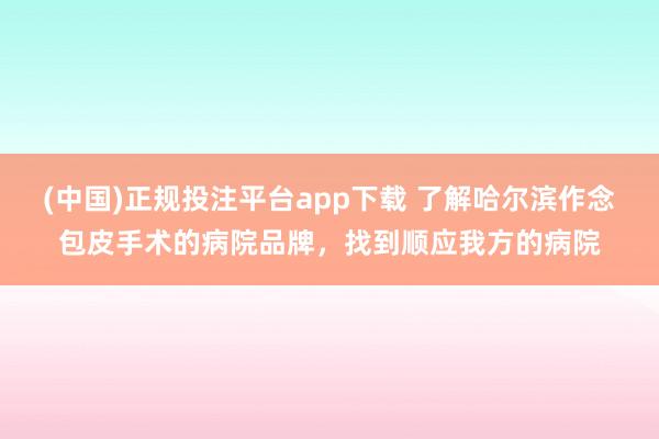 (中国)正规投注平台app下载 了解哈尔滨作念包皮手术的病院品牌,找到顺应我方的病院