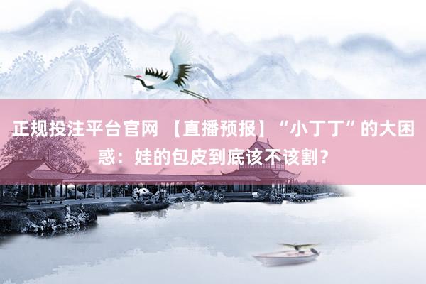 正规投注平台官网 【直播预报】“小丁丁”的大困惑：娃的包皮到底该不该割？