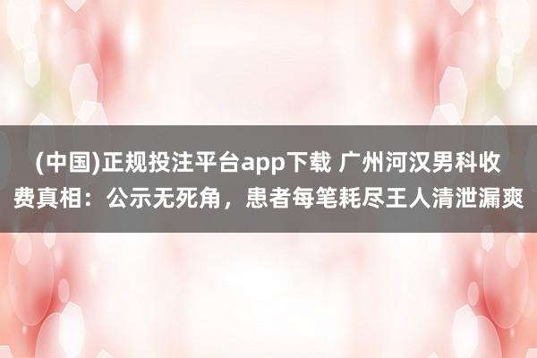 (中国)正规投注平台app下载 广州河汉男科收费真相:公示无死角,患者每笔耗尽王人清泄漏爽
