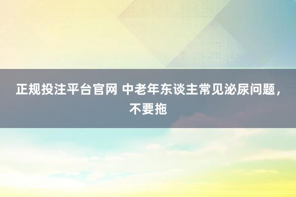 正规投注平台官网 中老年东谈主常见泌尿问题,不要拖