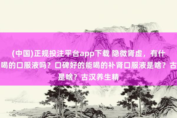 (中国)正规投注平台app下载 隐微肾虚,有什么能平直喝的口服液吗?口碑好的能喝的补肾口服液是啥?古汉养生精