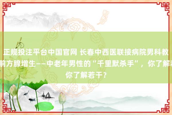 正规投注平台中国官网 长春中西医联接病院男科教养:前方腺增生——中老年男性的“千里默杀手”,你了解若干?