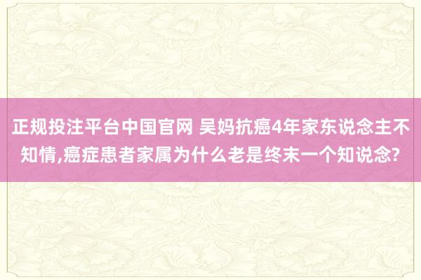 正规投注平台中国官网 吴妈抗癌4年家东说念主不知情,癌症患者家属为什么老是终末一个知说念?