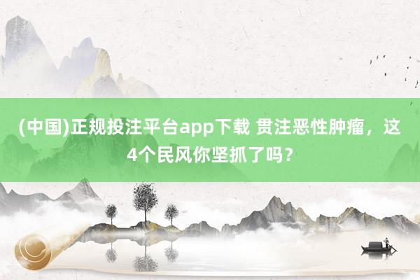 (中国)正规投注平台app下载 贯注恶性肿瘤,这4个民风你坚抓了吗?