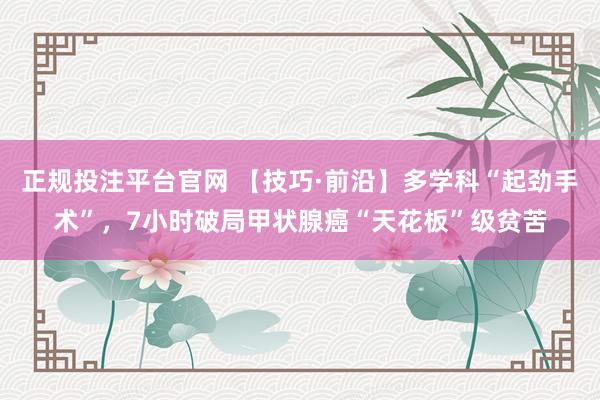 正规投注平台官网 【技巧·前沿】多学科“起劲手术”,7小时破局甲状腺癌“天花板”级贫苦