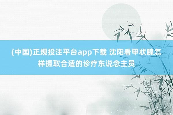 (中国)正规投注平台app下载 沈阳看甲状腺怎样摄取合适的诊疗东说念主员