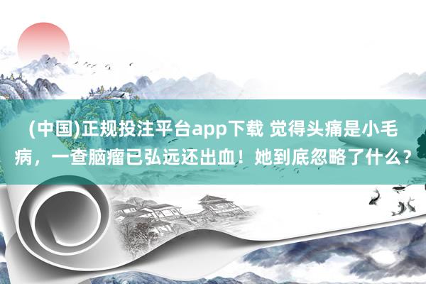 (中国)正规投注平台app下载 觉得头痛是小毛病,一查脑瘤已弘远还出血!她到底忽略了什么?