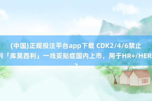 (中国)正规投注平台app下载 CDK2/4/6禁止剂「库莫西利」一线妥贴症国内上市,用于HR+/HER2