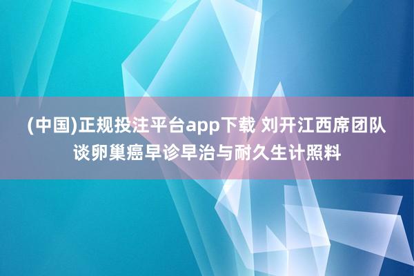 (中国)正规投注平台app下载 刘开江西席团队谈卵巢癌早诊早治与耐久生计照料