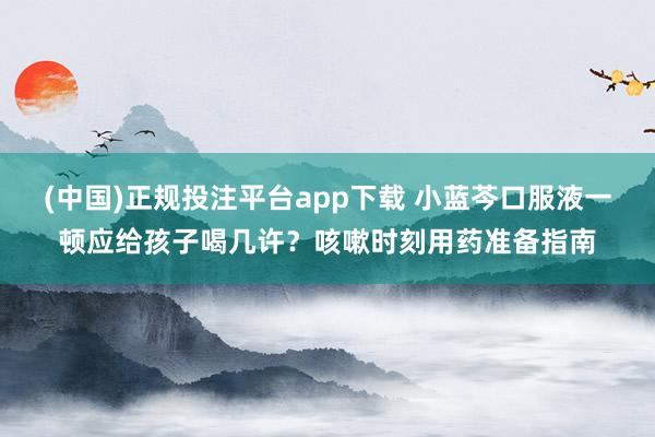 (中国)正规投注平台app下载 小蓝芩口服液一顿应给孩子喝几许?咳嗽时刻用药准备指南