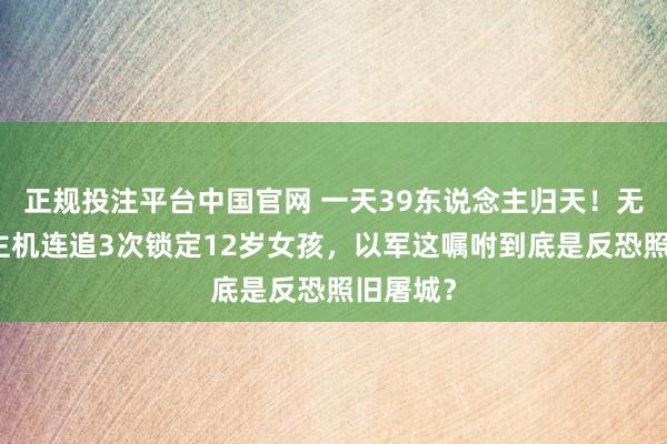 正规投注平台中国官网 一天39东说念主归天!无东说念主机连追3次锁定12岁女孩,以军这嘱咐到底是反恐照旧屠城?