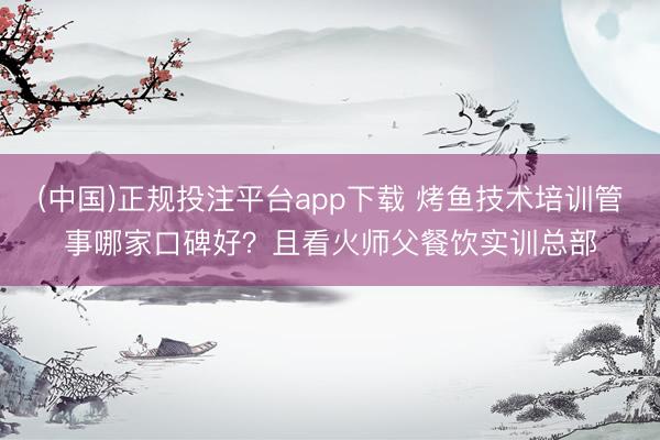 (中国)正规投注平台app下载 烤鱼技术培训管事哪家口碑好?且看火师父餐饮实训总部