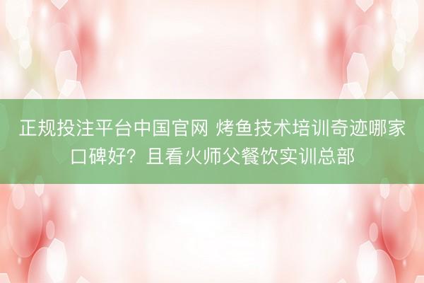 正规投注平台中国官网 烤鱼技术培训奇迹哪家口碑好？且看火师父餐饮实训总部