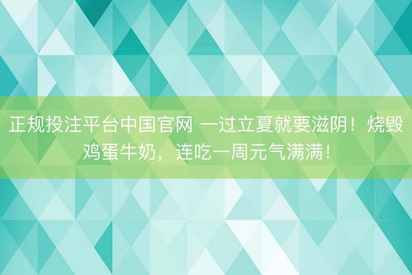 正规投注平台中国官网 一过立夏就要滋阴！烧毁鸡蛋牛奶，<a href=