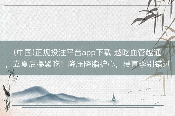 (中国)正规投注平台app下载 越吃血管越通,立夏后攥紧吃!降压降脂护心,梗直季别错过
