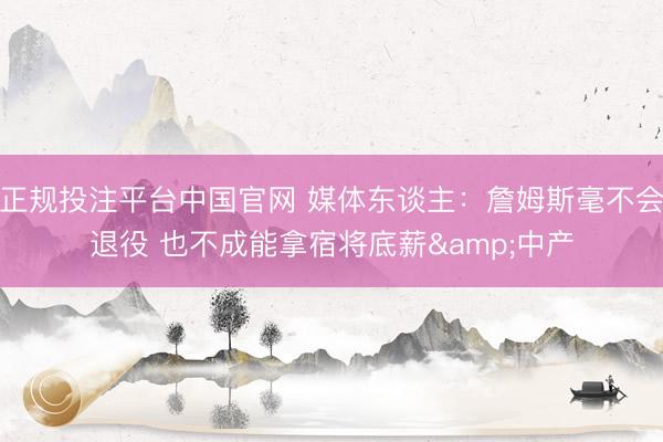正规投注平台中国官网 媒体东谈主:詹姆斯毫不会退役 也不成能拿宿将底薪&中产