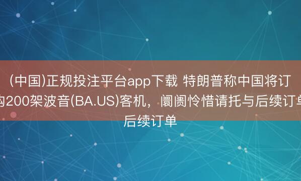 (中国)正规投注平台app下载 特朗普称中国将订购200架波音(BA.US)客机,阛阓怜惜请托与后续订单
