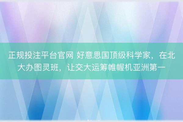 正规投注平台官网 好意思国顶级科学家,在北大办图灵班,让交大运筹帷幄机亚洲第一