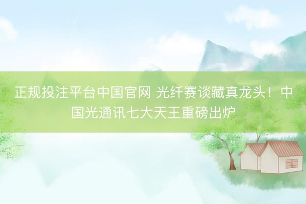 正规投注平台中国官网 光纤赛谈藏真龙头!中国光通讯七大天王重磅出炉