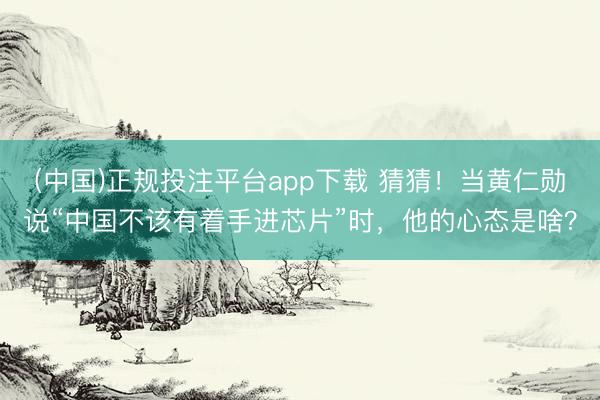 (中国)正规投注平台app下载 猜猜!当黄仁勋说“中国不该有着手进芯片”时,他的心态是啥?