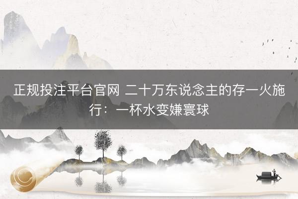 正规投注平台官网 二十万东说念主的存一火施行:一杯水变嫌寰球