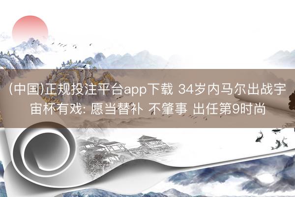 (中国)正规投注平台app下载 34岁内马尔出战宇宙杯有戏: 愿当替补 不肇事 出任第9时尚