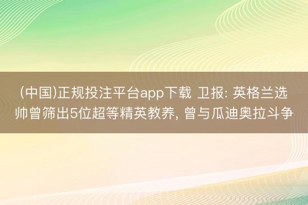 (中国)正规投注平台app下载 卫报: 英格兰选帅曾筛出5位超等精英教养， 曾与瓜迪奥拉斗争