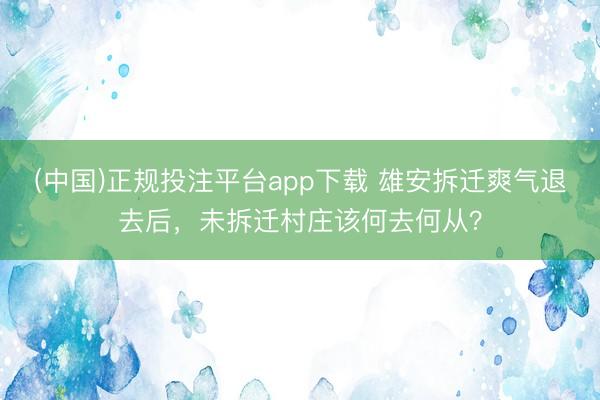 (中国)正规投注平台app下载 雄安拆迁爽气退去后,未拆迁村庄该何去何从?