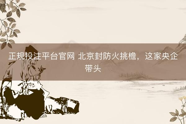 正规投注平台官网 北京封防火挑檐，这家央企带头