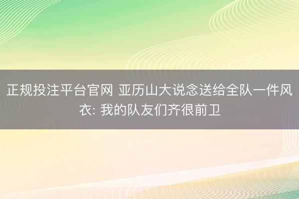 正规投注平台官网 亚历山大说念送给全队一件风衣: 我的队友们齐很前卫