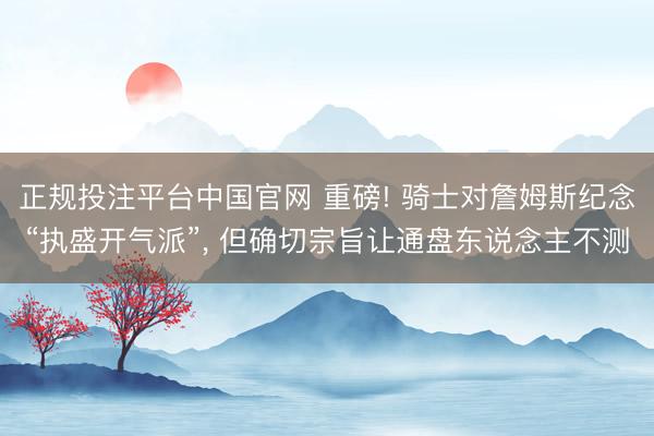 正规投注平台中国官网 重磅! 骑士对詹姆斯纪念“执盛开气派”, 但确切宗旨让通盘东说念主不测