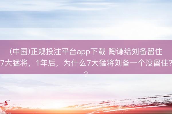(中国)正规投注平台app下载 陶谦给刘备留住7大猛将,1年后,为什么7大猛将刘备一个没留住?