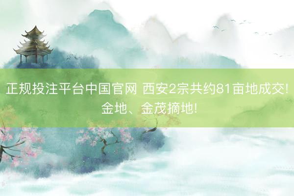 正规投注平台中国官网 西安2宗共约81亩地成交! 金地、金茂摘地!