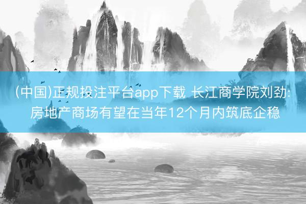 (中国)正规投注平台app下载 长江商学院刘劲: 房地产商场有望在当年12个月内筑底企稳